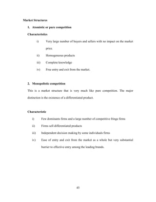 45
Market Structures
1. Atomistic or pure competition
Characteristics
i) Very large number of buyers and sellers with no impact on the market
price.
ii) Homogeneous products
iii) Complete knowledge
iv) Free entry and exit from the market.
2. Monopolistic competition
This is a market structure that is very much like pure competition. The major
distinction is the existence of a differentiated product.
Characteristic
i) Few dominants firms and a large number of competitive fringe firms
ii) Firms sell differentiated products
iii) Independent decision making by some individuals firms
iv) Ease of entry and exit from the market as a whole but very substantial
burrier to effective entry among the leading brands.
 