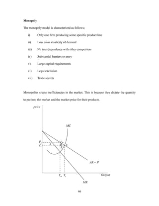 46
Monopoly
The monopoly model is characterized as follows;
i) Only one firm producing some specific product line
ii) Low cross elasticity of demand
iii) No interdependence with other competitors
iv) Substantial barriers to entry
v) Large capital requirements
vi) Legal exclusion
vii) Trade secrets
Monopolies create inefficiencies in the market. This is because they dictate the quantity
to put into the market and the market price for their products.
price
Output
MC
MR
PAR 
me
ceB
C
AmP
cP
mY cY
 