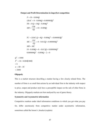 47
Output and Profit Determination in imperfect competition
Q
Q
TR
MR
QQQPTR
QQLRAC
QP
008.010
004.010.
000002.0006.08
004.010
2
2







02004.0000006.0
000006.0012.08008.010
000006.0012.08
000002.0006.08.
2
2
2
32








QQ
QQQ
MCMR
QQ
Q
TC
MC
QQQQLRACTC
 
2000
6
1000004.010
1000
*
*





TCTR
P
Q

Oligopoly
This is a market structure describing a market having a few closely related firms. The
number of firms is so small that actions by an individual firm in the industry with respect
to price, output and product style have a perceptible impact on the sale of other firms in
the industry. Oligopoly markets are best analysed by use of game theory
Symmetric and Asymmetric information
Competitive markets under ideal information conditions in which you get what you pay
for, differ enormously from competitive market under asymmetric information,
sometimes called the lemon’s ,bracket (explain)
 