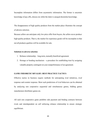 48
Incomplete information differs from asymmetric information. The former is uncertain
knowledge of pay offs, choices etc while the latter is unequal dissimilar knowledge.
The disappearance of high quality products from the market place illustrates the concept
of adverse selection.
Because sellers can anticipate only low price offer from buyers, the sellers never produce
high-quality products. That is, the market for experience goods will be incomplete in that
not all products qualities will be available for sale.
Solutions to adverse selection
1. Reliance relationship – long-term, mutually beneficial agreement
2. Hostage or bonding mechanism – a procedure for establishing trust by assigning
valuable property contingent on your nonperformance of an agreement.
GAME-THEORETIC RIVALRY: BEST PRACTICE TACTICS
Effective tactics in business require methods for anticipating rival initiatives, rival
response and counter response. Most such predictions of rival behaviors can be obtained
by analyzing non corporative sequential and simultaneous games, bidding games
manufacturer distributor games etc.
All such non cooperative game prohibits side payment and binding contracts between
rivals and interdependent on self enforcing reliance relationship to ensure strategic
equilibrium.
 