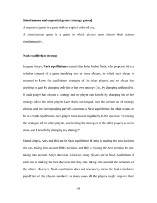 49
Simultaneous and sequential games [strategy games]
A sequential game is a game with an explicit order of pay.
A simultaneous game is a game in which players must choose their actions
simultaneously.
Nash equilibrium strategy
In game theory, Nash equilibrium (named after John Forbes Nash, who proposed it) is a
solution concept of a game involving two or more players, in which each player is
assumed to know the equilibrium strategies of the other players, and no player has
anything to gain by changing only his or her own strategy (i.e., by changing unilaterally).
If each player has chosen a strategy and no player can benefit by changing his or her
strategy while the other players keep theirs unchanged, then the current set of strategy
choices and the corresponding payoffs constitute a Nash equilibrium. In other words, to
be in a Nash equilibrium, each player must answer negatively to the question: "Knowing
the strategies of the other players, and treating the strategies of the other players as set in
stone, can I benefit by changing my strategy?"
Stated simply, Amy and Bill are in Nash equilibrium if Amy is making the best decision
she can, taking into account Bill's decision, and Bill is making the best decision he can,
taking into account Amy's decision. Likewise, many players are in Nash equilibrium if
each one is making the best decision that they can, taking into account the decisions of
the others. However, Nash equilibrium does not necessarily mean the best cumulative
payoff for all the players involved; in many cases all the players might improve their
 
