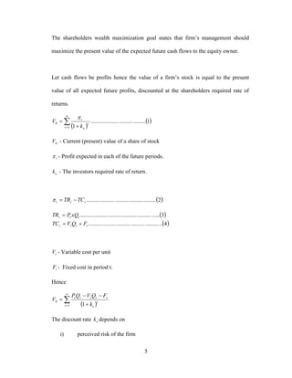 5
The shareholders wealth maximization goal states that firm’s management should
maximize the present value of the expected future cash flows to the equity owner.
Let cash flows be profits hence the value of a firm’s stock is equal to the present
value of all expected future profits, discounted at the shareholders required rate of
returns.
 
 

 

1
0 1.......................................
1t
t
e
t
k
V

0V - Current (present) value of a share of stock
t - Profit expected in each of the future periods.
ek - The investors required rate of return.
 2.................................................ttt TCTR 
 
 4....................................................
3........................................................
tttt
ttt
FQVTC
xQPTR


tV - Variable cost per unit
tF - Fixed cost in period t.
Hence
 

 


1
0
1t
t
t
ttttt
k
FQVQP
V
The discount rate ek depends on
i) perceived risk of the firm
 