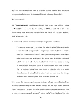 50
payoffs if they could somehow agree on strategies different from the Nash equilibrium
(e.g. competing businessmen forming a cartel in order to increase their profits).
Prisoner’s dilemma
The Prisoner's Dilemma constitutes a problem in game theory. It was originally framed
by Merrill Flood and Melvin Dresher working at RAND in 1950. Albert W. Tucker
formalized the game with prison sentence payoffs and gave it the "Prisoner's Dilemma"
name (Poundstone, 1992).
In its "classical" form, the prisoner's dilemma (PD) is presented as follows:
Two suspects are arrested by the police. The police have insufficient evidence for
a conviction, and, having separated both prisoners, visit each of them to offer the
same deal. If one testifies ("defects") for the prosecution against the other and the
other remains silent, the betrayer goes free and the silent accomplice receives the
full 10-year sentence. If both remain silent, both prisoners are sentenced to only
six months in jail for a minor charge. If each betrays the other, each receives a
five-year sentence. Each prisoner must choose to betray the other or to remain
silent. Each one is assured that the other would not know about the betrayal
before the end of the investigation. How should the prisoners act?
If we assume that each player prefers shorter sentences to longer ones, and that each gets
no utility out of lowering the other player's sentence, and that there are no reputation
effects from a player's decision, then the prisoner's dilemma forms a non-zero-sum game
in which two players may each "cooperate" with or "defect" from (i.e., betray) the other
 