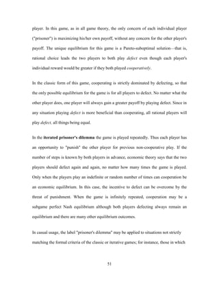 51
player. In this game, as in all game theory, the only concern of each individual player
("prisoner") is maximizing his/her own payoff, without any concern for the other player's
payoff. The unique equilibrium for this game is a Pareto-suboptimal solution—that is,
rational choice leads the two players to both play defect even though each player's
individual reward would be greater if they both played cooperatively.
In the classic form of this game, cooperating is strictly dominated by defecting, so that
the only possible equilibrium for the game is for all players to defect. No matter what the
other player does, one player will always gain a greater payoff by playing defect. Since in
any situation playing defect is more beneficial than cooperating, all rational players will
play defect, all things being equal.
In the iterated prisoner's dilemma the game is played repeatedly. Thus each player has
an opportunity to "punish" the other player for previous non-cooperative play. If the
number of steps is known by both players in advance, economic theory says that the two
players should defect again and again, no matter how many times the game is played.
Only when the players play an indefinite or random number of times can cooperation be
an economic equilibrium. In this case, the incentive to defect can be overcome by the
threat of punishment. When the game is infinitely repeated, cooperation may be a
subgame perfect Nash equilibrium although both players defecting always remain an
equilibrium and there are many other equilibrium outcomes.
In casual usage, the label "prisoner's dilemma" may be applied to situations not strictly
matching the formal criteria of the classic or iterative games; for instance, those in which
 