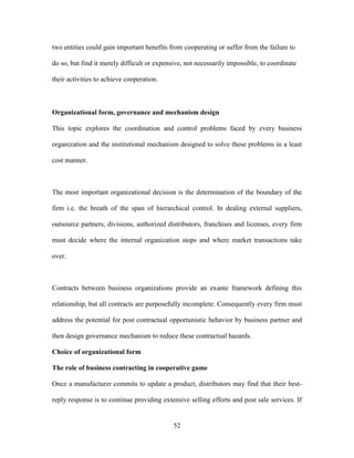 52
two entities could gain important benefits from cooperating or suffer from the failure to
do so, but find it merely difficult or expensive, not necessarily impossible, to coordinate
their activities to achieve cooperation.
Organizational form, governance and mechanism design
This topic explores the coordination and control problems faced by every business
organization and the institutional mechanism designed to solve these problems in a least
cost manner.
The most important organizational decision is the determination of the boundary of the
firm i.e. the breath of the span of hierarchical control. In dealing external suppliers,
outsource partners, divisions, authorized distributors, franchises and licenses, every firm
must decide where the internal organization stops and where market transactions take
over.
Contracts between business organizations provide an exante framework defining this
relationship, but all contracts are purposefully incomplete. Consequently every firm must
address the potential for post contractual opportunistic behavior by business partner and
then design governance mechanism to reduce these contractual hazards.
Choice of organizational form
The role of business contracting in cooperative game
Once a manufacturer commits to update a product, distributors may find that their best-
reply response is to continue providing extensive selling efforts and post sale services. If
 