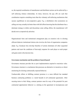 53
so, the required coordination of manufacturer and distributor actions can be achieved by a
self enforcing reliance relationship. At times, however, the pay offs are such that
coordination requires something more than the voluntary self-enforcing mechanisms that
secures equilibrium in non-cooperative game. E.g. a distribution who economizes on
selling cost may actually do better than with full efforts knowing that the distributor has a
dominant strategy to defect and discontinue some selling efforts, the manufacturer will
decide not to cooperatively advertise.
Organizational form and institutional arrangement play an extensive role in eliciting
efficient behavior institutional choices also involves the form of organization companies
adopt. E.g. Goodyear tires develop franchise of actions dominates all other sequential
patterns and meet the conditions of best-reply response for each player at each proper
sub-game node in the decision tree.
Governance mechanism and the problem of moral hazard
Governance structure provides the ex post implementation required to maximize value.
Governance structure is a mechanism that processes an alternative to incentives or direct
monitoring for eliciting contractually expected behavior.
Unobservable efforts in fulfilling contract promises is a more difficult but standard
business contracting problems i.e. moral hazards in all contractual agreements. After
securing terms to their liking, contract partners must be wary of the potential for post
contractual opportunistic behavior i.e. sticking on the agreement in inconspicuous and
 