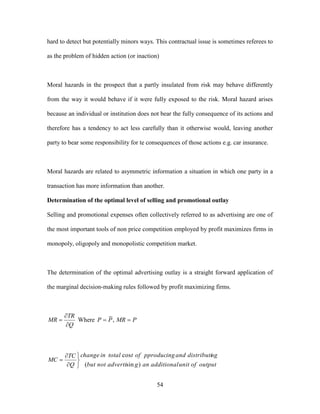 54
hard to detect but potentially minors ways. This contractual issue is sometimes referees to
as the problem of hidden action (or inaction)
Moral hazards in the prospect that a partly insulated from risk may behave differently
from the way it would behave if it were fully exposed to the risk. Moral hazard arises
because an individual or institution does not bear the fully consequence of its actions and
therefore has a tendency to act less carefully than it otherwise would, leaving another
party to bear some responsibility for te consequences of those actions e.g. car insurance.
Moral hazards are related to asymmetric information a situation in which one party in a
transaction has more information than another.
Determination of the optimal level of selling and promotional outlay
Selling and promotional expenses often collectively referred to as advertising are one of
the most important tools of non price competition employed by profit maximizes firms in
monopoly, oligopoly and monopolistic competition market.
The determination of the optimal advertising outlay is a straight forward application of
the marginal decision-making rules followed by profit maximizing firms.
Q
TR
MR


 Where PMRPP  ,
outputofunitadditionalangadvertinotbut
ngdistributiandpproducingofttotalinchange
Q
TC
MC
)sin(
cos






 