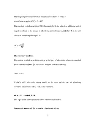 55
The marginal profit or contribution margin additional unit of output is
  MCPMPCinmoncontributi arg
The marginal cost of advertising  MCA associated with the sale of an additional unit of
output is defined as the change in advertising expenditures  AK where K is the unit
cost of an advertising message A or
Q
AK
MCA



The Necessary condition
The optimal level of advertising outlays is the level of advertising where the marginal
profit contribution  MPC is equal to the marginal cost of advertising.
MCAMPC 
If MCAMPC  , advertising outlay should not be made and the level of advertising
should be reduced until MCAMPC  and vice versa.
PRICING TECHNIQUES
This topic builds on the price and output determination models
Conceptual framework for proactive value-based pricing
 