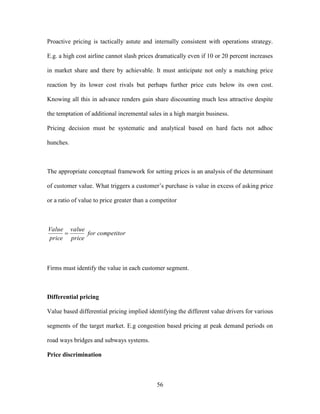56
Proactive pricing is tactically astute and internally consistent with operations strategy.
E.g. a high cost airline cannot slash prices dramatically even if 10 or 20 percent increases
in market share and there by achievable. It must anticipate not only a matching price
reaction by its lower cost rivals but perhaps further price cuts below its own cost.
Knowing all this in advance renders gain share discounting much less attractive despite
the temptation of additional incremental sales in a high margin business.
Pricing decision must be systematic and analytical based on hard facts not adhoc
hunches.
The appropriate conceptual framework for setting prices is an analysis of the determinant
of customer value. What triggers a customer’s purchase is value in excess of asking price
or a ratio of value to price greater than a competitor
competitorfor
price
value
price
Value

Firms must identify the value in each customer segment.
Differential pricing
Value based differential pricing implied identifying the different value drivers for various
segments of the target market. E.g congestion based pricing at peak demand periods on
road ways bridges and subways systems.
Price discrimination
 