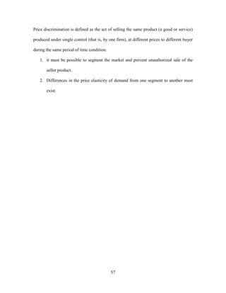 57
Price discrimination is defined as the act of selling the same product (a good or service)
produced under single control (that is, by one firm), at different prices to different buyer
during the same period of time condition.
1. it must be possible to segment the market and prevent unauthorized sale of the
seller product.
2. Differences in the price elasticity of demand from one segment to another must
exist.
 