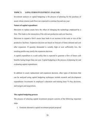 58
TOPIC 5: LONG-TERM INVESTMENT ANALYSIS
Investment analysis or capital budgeting is the process of planning for the purchase of
assets whose returns (cash flow) are expected to continue beyond one year.
Nature of capital expenditure
Decisions to replace assets have the effect of changing the technology employed by a
firm. This leads to the interaction of the relevant production and cost function.
Decisions to expand a firm’s assets base leads to an increase in the scale or size of the
productive facilities. Expansion decision are based on forecast of future demand and cost
after expansion. If quantity demanded is suitably high or cost sufficiently low, the
resulting profits may justify the expansion decision.
A capital expenditure is a cash outlay that is expected to generate a flow of future cash
benefits lasting longer than one year. Capital budgeting is the process of planning for and
evaluating capital expenditures.
In addition to assets replacement and expansion decision, other types of decisions that
can be analysed using capital budgeting techniques include research and development
expenditures investments in employee’s education and training lease Vs buy decisions,
and mergers and acquisitions.
The capital budgeting process
The process of selecting capital investment projects consists of the following important
steps
1. Generate alternative capital investment project proposal
 