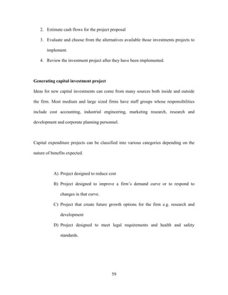 59
2. Estimate cash flows for the project proposal
3. Evaluate and choose from the alternatives available those investments projects to
implement.
4. Review the investment project after they have been implemented.
Generating capital investment project
Ideas for new capital investments can come from many sources both inside and outside
the firm. Most medium and large sized firms have staff groups whose responsibilities
include cost accounting, industrial engineering, marketing research, research and
development and corporate planning personnel.
Capital expenditure projects can be classified into various categories depending on the
nature of benefits expected.
A) Project designed to reduce cost
B) Project designed to improve a firm’s demand curve or to respond to
changes in that curve.
C) Project that create future growth options for the firm e.g. research and
development
D) Project designed to meet legal requirements and health and safety
standards.
 