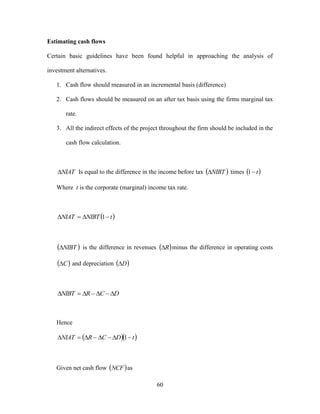 60
Estimating cash flows
Certain basic guidelines have been found helpful in approaching the analysis of
investment alternatives.
1. Cash flow should measured in an incremental basis (difference)
2. Cash flows should be measured on an after tax basis using the firms marginal tax
rate.
3. All the indirect effects of the project throughout the firm should be included in the
cash flow calculation.
NIAT Is equal to the difference in the income before tax  NIBT times  t1
Where t is the corporate (marginal) income tax rate.
 tNIBTNIAT  1
 NIBT is the difference in revenues  R minus the difference in operating costs
 C and depreciation  D
DCRNIBT 
Hence
  tDCRNIAT  1
Given net cash flow  NCF as
 