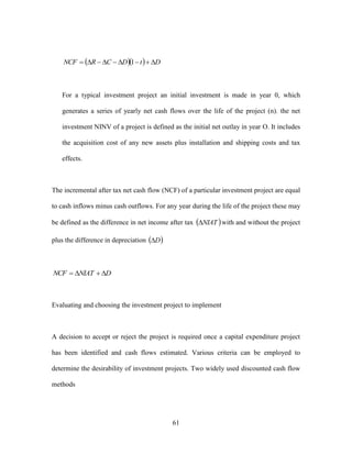 61
   DtDCRNCF  1
For a typical investment project an initial investment is made in year 0, which
generates a series of yearly net cash flows over the life of the project (n). the net
investment NINV of a project is defined as the initial net outlay in year O. It includes
the acquisition cost of any new assets plus installation and shipping costs and tax
effects.
The incremental after tax net cash flow (NCF) of a particular investment project are equal
to cash inflows minus cash outflows. For any year during the life of the project these may
be defined as the difference in net income after tax  NIAT with and without the project
plus the difference in depreciation  D
DNIATNCF 
Evaluating and choosing the investment project to implement
A decision to accept or reject the project is required once a capital expenditure project
has been identified and cash flows estimated. Various criteria can be employed to
determine the desirability of investment projects. Two widely used discounted cash flow
methods
 