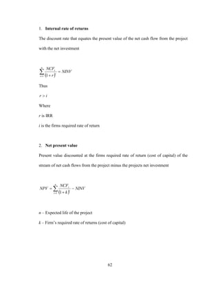 62
1. Internal rate of returns
The discount rate that equates the present value of the net cash flow from the project
with the net investment
 


n
t
t
t
NINV
r
NCF
1 1
Thus
ir 
Where
r is IRR
i is the firms required rate of return
2. Net present value
Present value discounted at the firms required rate of return (cost of capital) of the
stream of net cash flows from the project minus the projects net investment
 



n
t
t
t
NINV
k
NCF
NPV
1 1
n – Expected life of the project
k – Firm’s required rate of returns (cost of capital)
 