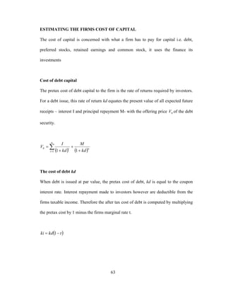 63
ESTIMATING THE FIRMS COST OF CAPITAL
The cost of capital is concerned with what a firm has to pay for capital i.e. debt,
preferred stocks, retained earnings and common stock, it uses the finance its
investments
Cost of debt capital
The pretax cost of debt capital to the firm is the rate of returns required by investors.
For a debt issue, this rate of return kd equates the present value of all expected future
receipts – interest I and principal repayment M- with the offering price 0V of the debt
security.
    



n
t
nt
kd
M
kd
I
V
1
0
11
The cost of debt kd
When debt is issued at par value, the pretax cost of debt, kd is equal to the coupon
interest rate. Interest repayment made to investors however are deductible from the
firms taxable income. Therefore the after tax cost of debt is computed by multiplying
the pretax cost by 1 minus the firms marginal rate t.
 tkdki  1
 