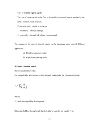 64
Cost of internal equity capital
The cost of equity capital to the firm is the equilibrium rate of returns required by the
firm’s common stock investors.
Firms raise equity capital in two ways
1. internally – retained earnings
2. externally – through sale of new common stock
The concept of the cost of internal equity can be developed using several different
approaches.
a) Dividend valuation model
b) Capital asset pricing model
Dividend valuation model
Recall shareholders wealth
For a shareholder who intends to hold the stock indefinitely, the value of the firm is
 

 

1
0
1t
t
e
t
k
D
V
Where
tD is dividends paid by firm in period t.
If the shareholders choose to sell the stock after n years his her wealth 0V is
 