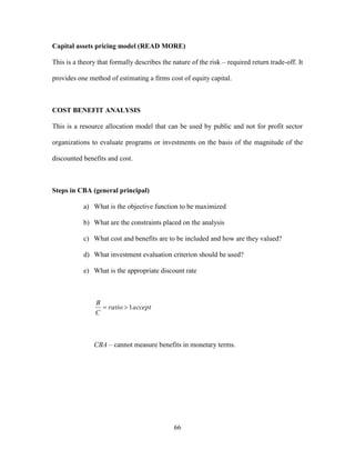 66
Capital assets pricing model (READ MORE)
This is a theory that formally describes the nature of the risk – required return trade-off. It
provides one method of estimating a firms cost of equity capital.
COST BENEFIT ANALYSIS
This is a resource allocation model that can be used by public and not for profit sector
organizations to evaluate programs or investments on the basis of the magnitude of the
discounted benefits and cost.
Steps in CBA (general principal)
a) What is the objective function to be maximized
b) What are the constraints placed on the analysis
c) What cost and benefits are to be included and how are they valued?
d) What investment evaluation criterion should be used?
e) What is the appropriate discount rate
acceptratio
C
B
1
CBA – cannot measure benefits in monetary terms.
 