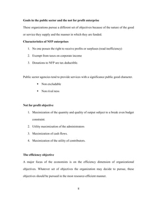 8
Goals in the public sector and the not for profit enterprise
These organizations pursue a different set of objectives because of the nature of the good
or service they supply and the manner in which they are funded.
Characteristics of NFP enterprises
1. No one posses the right to receive profits or surpluses (read inefficiency)
2. Exempt from taxes on corporate income
3. Donations to NFP are tax deductible.
Public sector agencies tend to provide services with a significance public good character.
▪ Non excludable
▪ Non rival ness
Not for profit objective
1. Maximization of the quantity and quality of output subject to a break even budget
constraint.
2. Utility maximization of the administrators
3. Maximization of cash flows.
4. Maximization of the utility of contributors.
The efficiency objective
A major focus of the economists is on the efficiency dimension of organizational
objectives. Whatever set of objectives the organization may decide to pursue, these
objectives should be pursued in the most resource-efficient manner.
 