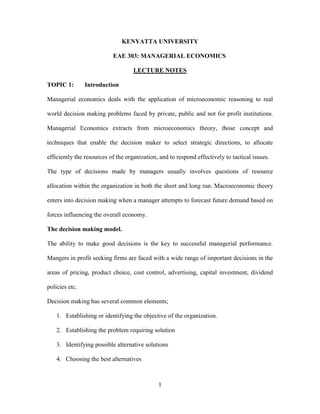 1
KENYATTA UNIVERSITY
EAE 303: MANAGERIAL ECONOMICS
LECTURE NOTES
TOPIC 1: Introduction
Managerial economics deals with the application of microeconomic reasoning to real
world decision making problems faced by private, public and not for profit institutions.
Managerial Economics extracts from microeconomics theory, those concept and
techniques that enable the decision maker to select strategic directions, to allocate
efficiently the resources of the organization, and to respond effectively to tactical issues.
The type of decisions made by managers usually involves questions of resource
allocation within the organization in both the short and long run. Macroeconomic theory
enters into decision making when a manager attempts to forecast future demand based on
forces influencing the overall economy.
The decision making model.
The ability to make good decisions is the key to successful managerial performance.
Mangers in profit seeking firms are faced with a wide range of important decisions in the
areas of pricing, product choice, cost control, advertising, capital investment, dividend
policies etc.
Decision making has several common elements;
1. Establishing or identifying the objective of the organization.
2. Establishing the problem requiring solution
3. Identifying possible alternative solutions
4. Choosing the best alternatives
 