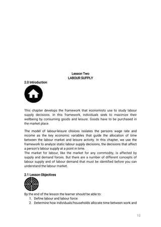 10
LessonTwo
LABOURSUPPLY
2.0Introduction
Thischapterdevelopstheframeworkthateconomistsusetostudylabour
supplydecisions.In this framework,individuals seekto maximize their
wellbeingbyconsuminggoodsandleisure.Goodshavetobepurchasedin
themarketplace.
Themodeloflabour-leisurechoicesisolatesthepersonswagerateand
incomeasthekeyeconomicvariablesthatguidetheallocationoftime
betweenthelabourmarketandleisureactivity.Inthischapter,weusethe
frameworktoanalyzestaticlaboursupplydecisions,thedecisionsthataffect
aperson’slaboursupplyatapointintime.
Themarketforlabour,likethemarketforanycommodity,isaffectedby
supplyanddemandforces.Butthereareanumberofdifferentconceptsof
laboursupplyandoflabourdemandthatmustbeidentifiedbeforeyoucan
understandthelabourmarket.
2.1LessonObjectives
Bytheendofthelessonthelearnershouldbeableto:
1.Definelabourandlabourforce
2.Determinehowindividuals/householdsallocatetimebetweenworkand
 