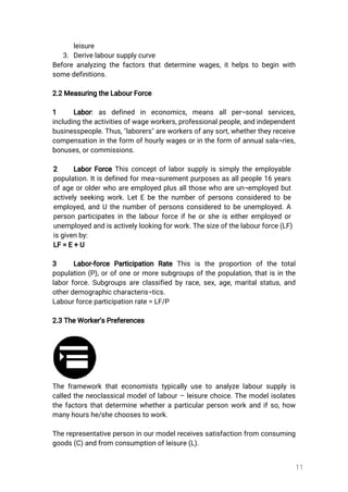 11
leisure
3.Derivelaboursupplycurve
Beforeanalyzingthefactorsthatdeterminewages,ithelpstobeginwith
somedefinitions.
2.2MeasuringtheLabourForce
1 Labor:as defined in economics,means allper¬sonalservices,
includingtheactivitiesofwageworkers,professionalpeople,andindependent
businesspeople.Thus,"laborers"areworkersofanysort,whethertheyreceive
compensationintheform ofhourlywagesorintheform ofannualsala¬ries,
bonuses,orcommissions.
2 LaborForceThisconceptoflaborsupplyissimplytheemployable
population.Itisdefinedformea¬surementpurposesasallpeople16years
ofageorolderwhoareemployedplusallthosewhoareun¬employedbut
activelyseekingwork.LetEbethenumberofpersonsconsideredtobe
employed,andUthenumberofpersonsconsideredtobeunemployed.A
personparticipatesinthelabourforceifheorsheiseitheremployedor
unemployedandisactivelylookingforwork.Thesizeofthelabourforce(LF)
isgivenby:
LF=E+U
3 Labor-force Participation Rate This is the proportion ofthe total
population(P),orofoneormoresubgroupsofthepopulation,thatisinthe
laborforce.Subgroupsareclassifiedbyrace,sex,age,maritalstatus,and
otherdemographiccharacteris¬tics.
Labourforceparticipationrate=LF/P
2.3TheWorker’sPreferences
Theframeworkthateconomiststypicallyusetoanalyzelaboursupplyis
calledtheneoclassicalmodeloflabour–leisurechoice.Themodelisolates
thefactorsthatdeterminewhetheraparticularpersonworkandifso,how
manyhourshe/shechoosestowork.
Therepresentativepersoninourmodelreceivessatisfactionfrom consuming
goods(C)andfromconsumptionofleisure(L).
 