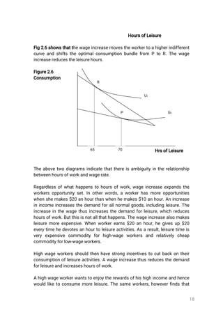 18
HoursofLeisure
Fig2.6showsthatthewageincreasemovestheworkertoahigherindifferent
curveandshiftstheoptimalconsumptionbundlefrom PtoR.Thewage
increasereducestheleisurehours.
Figure2.6
Consumption
HrsofLeisure
Theabovetwodiagramsindicatethatthereisambiguityintherelationship
betweenhoursofworkandwagerate.
Regardlessofwhathappenstohoursofwork,wageincreaseexpandsthe
workersopportunityset.Inotherwords,aworkerhasmoreopportunities
whenshemakes$20anhourthanwhenhemakes$10anhour.Anincrease
inincomeincreasesthedemandforallnormalgoods,includingleisure.The
increaseinthewagethusincreasesthedemandforleisure,whichreduces
hoursofwork.Butthisisnotallthathappens.Thewageincreasealsomakes
leisuremoreexpensive.Whenworkerearns$20anhour,hegivesup$20
everytimehedevotesanhourtoleisureactivities.Asaresult,leisuretimeis
very expensive commodity forhigh-wage workers and relatively cheap
commodityforlow-wageworkers.
Highwageworkersshouldthenhavestrongincentivestocutbackontheir
consumptionofleisureactivities.Awageincreasethusreducesthedemand
forleisureandincreaseshoursofwork.
Ahighwageworkerwantstoenjoytherewardsofhishighincomeandhence
wouldliketoconsumemoreleisure.Thesameworkers,howeverfindsthat
R
U1
U0P
65 70
 