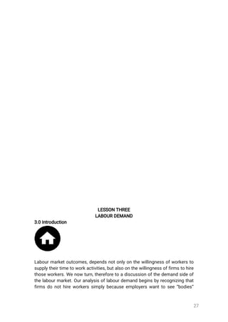 27
LESSONTHREE
LABOURDEMAND
3.0Introduction
Labourmarketoutcomes,dependsnotonlyonthewillingnessofworkersto
supplytheirtimetoworkactivities,butalsoonthewillingnessoffirmstohire
thoseworkers.Wenowturn,thereforetoadiscussionofthedemandsideof
thelabourmarket.Ouranalysisoflabourdemandbeginsbyrecognizingthat
firmsdonothireworkerssimplybecauseemployerswanttosee“bodies”
 