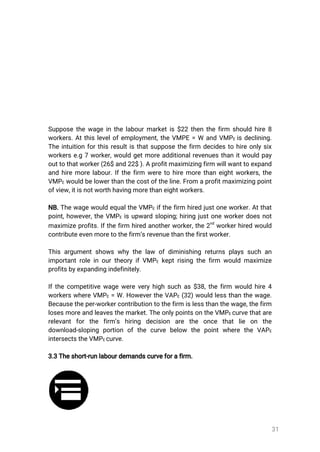 31
Supposethewageinthelabourmarketis$22thenthefirm shouldhire8
workers.Atthislevelofemployment,theVMPE=W andVMPEisdeclining.
Theintuitionforthisresultisthatsupposethefirm decidestohireonlysix
workerse.g7worker,wouldgetmoreadditionalrevenuesthanitwouldpay
outtothatworker(26$and22$).Aprofitmaximizingfirmwillwanttoexpand
andhiremorelabour.Ifthefirm weretohiremorethaneightworkers,the
VMPEwouldbelowerthanthecostoftheline.From aprofitmaximizingpoint
ofview,itisnotworthhavingmorethaneightworkers.
NB.ThewagewouldequaltheVMPEifthefirm hiredjustoneworker.Atthat
point,however,theVMPE isupwardsloping;hiringjustoneworkerdoesnot
maximizeprofits.Ifthefirm hiredanotherworker,the2
nd
workerhiredwould
contributeevenmoretothefirm’srevenuethanthefirstworker.
Thisargumentshowswhythelaw ofdiminishingreturnsplayssuchan
importantroleinourtheoryifVMPE keptrisingthefirm wouldmaximize
profitsbyexpandingindefinitely.
Ifthecompetitivewagewereveryhighsuchas$38,thefirm wouldhire4
workerswhereVMPE=W.HowevertheVAPE(32)wouldlessthanthewage.
Becausetheper-workercontributiontothefirmislessthanthewage,thefirm
losesmoreandleavesthemarket.TheonlypointsontheVMPEcurvethatare
relevantforthe firm’s hiring decision are the once thatlie on the
download-sloping portion ofthecurvebelow thepointwheretheVAPE
intersectstheVMPEcurve.
3.3Theshort-runlabourdemandscurveforafirm.
 