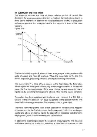 37
3.5Substitutionandscaleeffect
Thewagecutreducesthepriceoflabourrelativetothatofcapital.The
declineinthewageencouragesthefirm toreadjustitsinputmixsothatitis
morelabourintensive.Inaddition,thewagecutreducestheMCofproduction
andencouragesthefirm toexpand.Asthefirm expands,itwanttohiremore
workers.
Figure3.10
Capital
ThefirmisinitiallyatpointP,whereitfacesawageequaltoWO,produces100
unitsofoutputandhires25workers.WhenthewagefallstoW1,thefirm
movestopointR,producing200unitsofoutputandhiring50workers.
Themovefrom PtoRisoftwostages.Inthefirststage,thefirm takes
advantageofthelowerpriceoflabourbyexpandingproduction.Inthesecond
stage,thefirm takesadvantageofthewagechangebyrearrangingitsmixof
inputs(i.e.byswitchingfromcapitaltolabour),whileholdingoutputconstant.
Toconductthisdecomposition,weintroduceanew isocostlineDD.DD is
tangenttothenewisoquant(q=200),butparalleltotheisocostthatthefirm
facedbeforethewagereduction.ThetangencypointisgivenbyQ.
ThemovefromPtoQisthescaleeffect.Scaleeffectindicateswhathappens
tothedemandforthefirm’sinputsasthefirmexpandsproduction.Aslongas
capitalandlabourarenormalinputsthescaleeffectincreasesboththefirm’s
employment(from25to40workers)andcapitalstock.
Inadditiontoexpandingitsscale,thewagecutencouragesthefirm toadopt
adifferentmethodofproduction,onethatismorelabourintensivetotake
Employment504025
D
200
100
D
R
Q
P
C0/r
C1/r
 