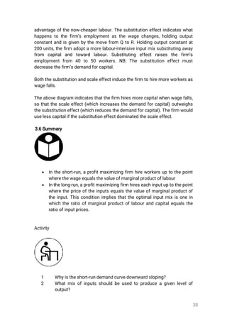 38
advantageofthenow-cheaperlabour.Thesubstitutioneffectindicateswhat
happenstothefirm’semploymentasthewagechanges,holdingoutput
constantandisgivenbythemovefrom QtoR.Holdingoutputconstantat
200units,thefirm adoptamorelabour-intensiveinputmixsubstitutingaway
from capitaland toward labour.Substituting effectraises the firm’s
employmentfrom 40 to 50 workers.NB:The substitution effectmust
decreasethefirm’sdemandforcapital.
Boththesubstitutionandscaleeffectinducethefirm tohiremoreworkersas
wagefalls.
Theabovediagram indicatesthatthefirm hiresmorecapitalwhenwagefalls,
sothatthescaleeffect(whichincreasesthedemandforcapital)outweighs
thesubstitutioneffect(whichreducesthedemandforcapital).Thefirmwould
uselesscapitalifthesubstitutioneffectdominatedthescaleeffect.
3.6Summary
 Intheshort-run,aprofitmaximizingfirm hireworkersuptothepoint
wherethewageequalsthevalueofmarginalproductoflabour
 Inthelong-run,aprofitmaximizingfirmhireseachinputuptothepoint
wherethepriceoftheinputsequalsthevalueofmarginalproductof
theinput.Thisconditionimpliesthattheoptimalinputmixisonein
whichtheratioofmarginalproductoflabourandcapitalequalsthe
ratioofinputprices.
Activity
1 Whyistheshort-rundemandcurvedownwardsloping?
2 Whatmixofinputsshouldbeusedtoproduceagivenlevelof
output?
 