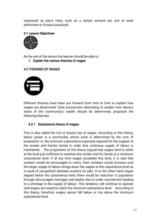 40
expressed as piece rates,such as a certain amountperunitofwork
performedorProductproduced.
4.1LessonObjectives
Bytheendofthelessonthelearnershouldbeableto:
1.Explainthevarioustheoriesofwages
4.2THEORIESOFWAGES
Differenttheorieshavebeenputforwardfrom timetotimetoexplainhow
wagesaredetermined.Earlyeconomistsattemptingtoexplainhowlabours
share ofthe community’s wealth should be determined,proposed the
followingtheories.
4.2.1 Subsistencetheoryofwages:
Thisisalsocalledtheironorbrazenlawofwages.Accordingtothistheory,
labourpowerisacommoditywhosepriceisdeterminedbythecostof
productioni.e.theminimumsubsistenceexpensesrequiredforthesupportof
theworkerandhis/herfamilyinorderthatcontinoussupplyoflabouris
maintained. Theproponentsofthistheoryarguedthatwagestendtosettle
attheleveljustsufficienttomaintaintheworkerandhisfamilyataminimum
subsistencelevel.Ifatanytimewagesexceededthislevel,itissaidthat
workerswouldbeencouragedtomarry;theirnumberswouldincreaseuntil
thelargersupplyoflabourbringsdownthewagestothesubsistencelevelas
aresultofcompetitionbetweenworkersforjobs.Ifontheotherhandwages
slippedbelow thesubsistencelevel,therewouldbereductioninpopulation
throughdiscouragedmarriagesanddeathsduetoundernourishmentleading
toashortageinthesupplyoflabour.Thistendencywillcontinuetooperate
untilwagesareraisedtoreachtheminimumsubsistencelevel. Accordingto
thistheory,therefore,wagescannotfallbelow orriseabovetheminimum
subsistencelevel.
 