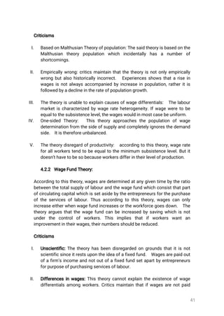 41
Criticisms
I. BasedonMalthusianTheoryofpopulation:Thesaidtheoryisbasedonthe
Malthusian theory population which incidentally has a number of
shortcomings.
II. Empiricallywrong:criticsmaintainthatthetheoryisnotonlyempirically
wrongbutalsohistoricallyincorrect. Experiencesshowsthatarisein
wagesisnotalwaysaccompaniedbyincreaseinpopulation,ratheritis
followedbyadeclineintherateofpopulationgrowth.
III. Thetheoryisunabletoexplaincausesofwagedifferentials: Thelabour
marketischaracterizedbywagerateheterogeneity.Ifwageweretobe
equaltothesubsistencelevel,thewageswouldinmostcasebeuniform.
IV. One-sided Theory: Thistheoryapproachesthepopulation ofwage
determinationfrom thesideofsupplyandcompletelyignoresthedemand
side. Itisthereforeunbalanced.
V. Thetheorydisregardofproductivity: accordingtothistheory,wagerate
forallworkerstendtobeequaltotheminimum subsistencelevel.Butit
doesn’thavetobesobecauseworkersdifferintheirlevelofproduction.
4.2.2 WageFundTheory:
Accordingtothistheory,wagesaredeterminedatanygiventimebytheratio
betweenthetotalsupplyoflabourandthewagefundwhichconsistthatpart
ofcirculatingcapitalwhichissetasidebytheentrepreneursforthepurchase
oftheservicesoflabour.Thusaccordingtothistheory,wagescanonly
increaseeitherwhenwagefundincreasesortheworkforcegoesdown. The
theoryarguesthatthewagefundcanbeincreasedbysavingwhichisnot
underthe controlofworkers.This implies thatifworkers wantan
improvementintheirwages,theirnumbersshouldbereduced.
Criticisms
I. Unscientific:Thetheoryhasbeendisregardedongroundsthatitisnot
scientificsinceitrestsupontheideaofafixedfund. Wagesarepaidout
ofafirm’sincomeandnotoutofafixedfundsetapartbyentrepreneurs
forpurposeofpurchasingservicesoflabour.
II. Differencesinwages:Thistheorycannotexplaintheexistenceofwage
differentialsamongworkers.Criticsmaintainthatifwagesarenotpaid
 