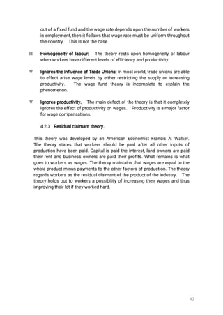42
outofafixedfundandthewageratedependsuponthenumberofworkers
inemployment,thenitfollowsthatwageratemustbeuniform throughout
thecountry. Thisisnotthecase.
III. Homogeneityoflabour: Thetheoryrestsuponhomogeneityoflabour
whenworkershavedifferentlevelsofefficiencyandproductivity.
IV. IgnorestheinfluenceofTradeUnions:Inmostworld,tradeunionsareable
toeffectarisewagelevelsbyeitherrestrictingthesupplyorincreasing
productivity. The wage fund theory is incomplete to explain the
phenomenon.
V. Ignoresproductivity. Themaindefectofthetheoryisthatitcompletely
ignorestheeffectofproductivityonwages. Productivityisamajorfactor
forwagecompensations.
4.2.3 Residualclaimanttheory.
ThistheorywasdevelopedbyanAmericanEconomistFrancisA.Walker.
Thetheorystatesthatworkersshouldbepaidafterallotherinputsof
productionhavebeenpaid.Capitalispaidtheinterest,landownersarepaid
theirrentandbusinessownersarepaidtheirprofits.Whatremainsiswhat
goestoworkersaswages.Thetheorymaintainsthatwagesareequaltothe
wholeproductminuspaymentstotheotherfactorsofproduction.Thetheory
regardsworkersastheresidualclaimantoftheproductoftheindustry. The
theoryholdsouttoworkersapossibilityofincreasingtheirwagesandthus
improvingtheirlotiftheyworkedhard.
 
