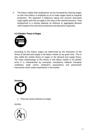 44
V. Thetheoryimpliesthatemploymentcanbeincreasedbyreducingwages
sothatmorelabourisemployedsoastomakewagesequaltomarginal
production.Theargumentisfallacioustakingintoaccountdownward
wagerigidityandmaynotapplyinthecaseofthenationaleconomy.Total
employmentinacountrydependsoneffectiveoraggregateddemand
whichexplainstheeconomy’sproductiveandabsorptivecapacities.
4.2.5ModernTheoryofWages
Accordingtothistheory,wagesaredeterminedbytheinteractionofthe
forcesofdemandandsupplyinthelabourmarketatanygiventime..Thisis
alsocalledthemarkettheoryofwagesorthedemandandsupplytheory.
Themajordisadvantageofthistheoryisthatlabourmarketisnotperfect
since itis characterized by monopoly,monopsony,bilateralmonopoly
conditions, trade unions, employer’s associations and government
interventionwhichcreateimperfectioninthemarket.
Summary
 Therearevarioustheoriesofwages
Activity
 