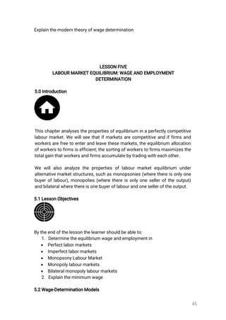 45
Explainthemoderntheoryofwagedetermination
LESSONFIVE
LABOURMARKETEQUILIBRIUM:WAGEANDEMPLOYMENT
DETERMINATION
5.0Introduction
Thischapteranalysesthepropertiesofequilibrium inaperfectlycompetitive
labourmarket.Wewillseethatifmarketsarecompetitiveandiffirmsand
workersarefreetoenterandleavethesemarkets,theequilibrium allocation
ofworkerstofirmsisefficient;thesortingofworkerstofirmsmaximizesthe
totalgainthatworkersandfirmsaccumulatebytradingwitheachother.
Wewillalso analyzethepropertiesoflabourmarketequilibrium under
alternativemarketstructures,suchasmonopsonies(wherethereisonlyone
buyeroflabour),monopolies(wherethereisonlyoneselleroftheoutput)
andbilateralwherethereisonebuyeroflabourandoneselleroftheoutput.
5.1LessonObjectives
Bytheendofthelessonthelearnershouldbeableto:
1.Determinetheequilibriumwageandemploymentin
 Perfectlabormarkets
 Imperfectlabormarkets
 MonopsonyLabourMarket
 Monopolylabourmarkets
 Bilateralmonopolylabourmarkets
2.Explaintheminimumwage
5.2Wage-DeterminationModels
 