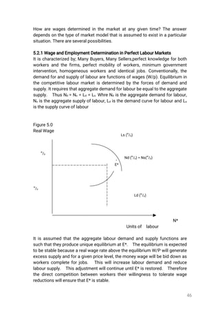 46
How arewagesdeterminedinthemarketatanygiventime?Theanswer
dependsonthetypeofmarketmodelthatisassumedtoexistinaparticular
situation.Thereareseveralpossibilities.
5.2.1WageandEmploymentDeterminationinPerfectLabourMarkets
Itischaracterizedby;ManyBuyers,ManySellers,perfectknowledgeforboth
workersandthefirms,perfectmobilityofworkers,minimum government
intervention,homogeneousworkersandidenticaljobs.Conventionally,the
demandforandsupplyoflabourarefunctionsofwages(W/p).Equilibrium in
thecompetitivelabourmarketisdeterminedbytheforcesofdemandand
supply.Itrequiresthataggregatedemandforlabourbeequaltotheaggregate
supply. ThusNd=Ns=Ld=Ls.WhreNdistheaggregatedemandforlabour,
Nsistheaggregatesupplyoflabour,LdisthedemandcurveforlabourandLs
isthesupplycurveoflabour
Figure5.0
RealWage
N*
Unitsof labour
Itisassumedthattheaggregatelabourdemandandsupplyfunctionsare
suchthattheyproduceuniqueequilibriumatE*. Theequilibriumisexpected
tobestablebecausearealwagerateabovetheequilibrium W/Pwillgenerate
excesssupplyandforagivenpricelevel,themoneywagewillbebiddownas
workerscompleteforjobs. Thiswillincreaselabourdemandandreduce
laboursupply. ThisadjustmentwillcontinueuntilE*isrestored. Therefore
thedirectcompetitionbetweenworkerstheirwillingnesstotoleratewage
reductionswillensurethatE*isstable.
E*
Nd(
w
/p)=Ns(
w
/p)
w
/p
w
/p
Ld(
w
/p)
Ls(
w
/p)
 