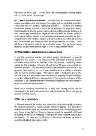 48
individualwillfindajob. Sothethreatofunemploymentinduceshigher
effortsonthepartoftheemployed.
iii) Caseofinsidersandoutsiders: Whenallfirmsareisolatedfrom labour
marketcompetitiontheunemployed(outsiders)arenotregardedasperfect
substitutesfortheexisting employees(insiders). Insidersareexisting
employees,whosepositionisprotectedbyexistenceofsignificantlabour
marketadjustmentcostssuchastraining,hiringandfiringcosts.Outsidersof
whounemployedarethemostimportantcanonlyexertanindirectpressure
onthewageandjobsecurityofinsidersbecausetheyarepreventedfordirect
competitionbytheinsiders.Insiderswillhaveundergoneonthejobtraining
withtheemployerandthisgivesthem advantageovertheoutsiders. Firms
willhaveabargainingnichetosecurehigherwages.Theoutsiderscannot
thereforebiddowntheinsiderswageinordertosecureemployment.
(IV)Misperceptionsaboutchangesinwagesandprices
Inreallife,economicagentsmayattachgreatersignificancetonominal
wagesthatrealwages. Thismaybeduetoperceptionormoneyillusion.
Completemoneyillusiononthepartofworkersinvolveconsideringmoney
wagesastheimportantindicatorofwell-being.Allpricemovementsare
thereforeignored. Oneexplanationforthisirrationalbehavioristhatisifthe
economyhavehadlongperiodsofpricestabilityworkerswillbecomfortable
withthecurrentmoneywages. Whenpricesstarttofluctuateworkerswho
arenotusedtoitwillpersistwiththeirhabitofignoringthepricechanges
sincetheywillregardthem asbeingrelative.Thusanincreaseinpricewillbe
presumedtobeoffsetelsewherebysimilarpricereductiononothergoodsas
regardedastemporaryhenceignore.
When priceinstabilitycontinuesforalong time,moneyillusion willbe
consideredtobeirrationalandworkerswillrecognizetheeffectchangesin
priceontheirrealwages.
(V)Theroleofexpectations
Inthiscase,wenotetheexistenceofincompleteinformationwhichgenerates
theneedforformationofexpectationsbyeconomicagents. Itisconsidered
thatfirmsknowthepriceforcertainandareabletomakeinformedjudgment
overfutureprices.Workershoweverguessesabouttheexpectedpricelevel
byrelyingontheirpastmistakestoimproveontheirforecastaboutfuture
pricelevels. Sotheremaybedifficultyincalculatingrealwagesbecauseof
uncertainitityaboutfuturepricelevels.
 