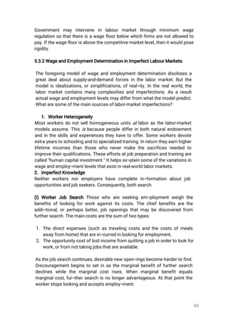 49
Governmentmay intervene in labourmarketthrough minimum wage
regulationsothatthereisawagefloorbelowwhichfirmsarenotallowedto
pay.Ifthewagefloorisabovethecompetitivemarketlevel,thenitwouldpose
rigidity.
5.3.2WageandEmploymentDeterminationinImperfectLabourMarkets
Theforegoingmodelofwageandemploymentdeterminationdisclosesa
greatdealaboutsupply-and-demandforcesinthelabormarket.Butthe
modelisidealizations,orsimplifications,ofreal¬ity.Intherealworld,the
labormarketcontainsmanycomplexitiesandimperfections.Asaresult
actualwageandemploymentlevelsmaydifferfrom whatthemodelpredict.
Whataresomeofthemainsourcesoflabor-marketimperfections?
1.WorkerHeterogeneity
Mostworkersdonotsellhomogeneousunitsatlaborasthelabor-market
modelsassume.Thisisbecausepeopledifferinbothnaturalendowment
andintheskillsandexperiencestheyhavetooffer.Someworkersdevote
extrayearstoschoolingandtospecializedtraining.Inreturntheyearnhigher
lifetimeincomesthanthosewho nevermakethesacrificesneededto
improvetheirqualifications.Theseeffortsatjobpreparationandtrainingare
called"humancapitalinvestment."Ithelpsex¬plainsomeofthevariationsin
wageandemploy¬mentlevelsthatexistinreal-worldlabormarkets.
2.ImperfectKnowledge
Neitherworkers noremployers have complete in¬formation aboutjob
opportunitiesandjobseekers.Consequently,bothsearch.
(i)WorkerJob SearchThosewho areseeking em¬ploymentweighthe
benefitsoflookingforworkagainstitscosts.Thechiefbenefitsarethe
addi¬tional,orperhapsbetter,jobopeningsthatmaybediscoveredfrom
furthersearch.Themaincostsarethesumoftwotypes:
1.Thedirectexpenses(suchastravelingcostsandthecostsofmeals
awayfromhome)thatarein¬curredinlookingforemployment.
2.Theopportunitycostoflostincomefromquittingajobinordertolookfor
work,orfromnottakingjobsthatareavailable.
Asthejobsearchcontinues,desirablenewopen¬ingsbecomehardertofind.
Discouragementbeginstosetinasthemarginalbenefitoffurthersearch
declines while the marginalcostrises.When marginalbenefitequals
marginalcost,fur¬thersearchisnolongeradvantageous.Atthatpointthe
workerstopslookingandacceptsemploy¬ment.
 