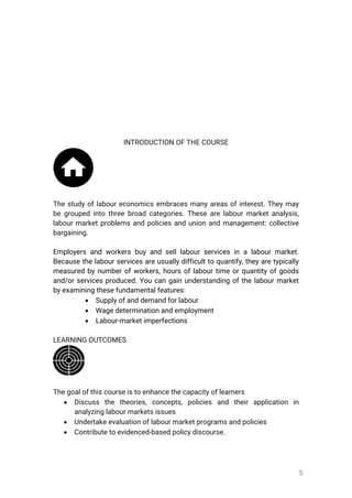 5
INTRODUCTIONOFTHECOURSE
Thestudyoflaboureconomicsembracesmanyareasofinterest.Theymay
begroupedintothreebroadcategories.Thesearelabourmarketanalysis,
labourmarketproblemsandpoliciesandunionandmanagement:collective
bargaining.
Employersandworkersbuyandselllabourservicesinalabourmarket.
Becausethelabourservicesareusuallydifficulttoquantify,theyaretypically
measuredbynumberofworkers,hoursoflabourtimeorquantityofgoods
and/orservicesproduced.Youcangainunderstandingofthelabourmarket
byexaminingthesefundamentalfeatures:
 Supplyofanddemandforlabour
 Wagedeterminationandemployment
 Labour-marketimperfections
LEARNINGOUTCOMES
Thegoalofthiscourseistoenhancethecapacityoflearners
 Discuss the theories,concepts,policies and theirapplication in
analyzinglabourmarketsissues
 Undertakeevaluationoflabourmarketprogramsandpolicies
 Contributetoevidenced-basedpolicydiscourse.
 