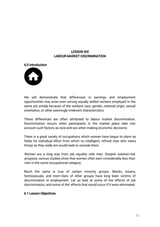 57
LESSONSIX
LABOURMARKETDISCRIMINATION
6.0Introduction
We will demonstrate that differences in earnings and employment
opportunitiesmayariseevenamongequallyskilledworkersemployedinthe
samejobsimplybecauseoftheworkersrace,gender,nationalorigin,sexual
orientation,orotherseeminglyirrelevantcharacteristics
These differences are often attributed to labourmarketdiscrimination.
Discrimination occurs when participants in the marketplace take into
accountsuchfactorsasraceandsexwhenmakingeconomicdecisions
Thereisagreatvarietyofoccupationswhichwomenhavebeguntoclaim as
fieldsforindividualeffortfrom whichnointelligent,refinedmanwhoviews
thingsastheyreallyarewouldseektoexcludethem.
Womenarealongwayfrom jobequalitywithmen.Despitesubstan¬tial
progress,variousstudiesshowthatwomenoftenearnconsiderablylessthan
meninthesameoccupationalcategory.
Much the same is true of certain minority groups.Blacks,Asians,
homosexuals,andmem¬bersofothergroupshavelongbeenvictimsof
discriminationinemployment.Letuslookatsomeoftheeffectsofjob
discrimination,andsomeofthe'effectsthatwouldoccurifitwereeliminated.
6.1LessonObjectives
 