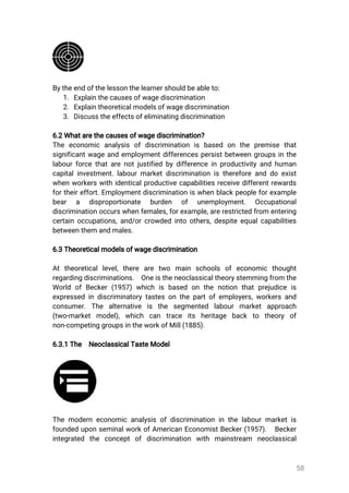 58
Bytheendofthelessonthelearnershouldbeableto:
1.Explainthecausesofwagediscrimination
2.Explaintheoreticalmodelsofwagediscrimination
3.Discusstheeffectsofeliminatingdiscrimination
6.2Whatarethecausesofwagediscrimination?
The economic analysis ofdiscrimination is based on the premise that
significantwageandemploymentdifferencespersistbetweengroupsinthe
labourforcethatarenotjustifiedbydifferenceinproductivityandhuman
capitalinvestment.labourmarketdiscriminationisthereforeanddoexist
whenworkerswithidenticalproductivecapabilitiesreceivedifferentrewards
fortheireffort.Employmentdiscriminationiswhenblackpeopleforexample
bear a disproportionate burden of unemployment. Occupational
discriminationoccurswhenfemales,forexample,arerestrictedfrom entering
certainoccupations,and/orcrowdedintoothers,despiteequalcapabilities
betweenthemandmales.
6.3Theoreticalmodelsofwagediscrimination
Attheoreticallevel,there are two main schools ofeconomic thought
regardingdiscriminations. Oneistheneoclassicaltheorystemmingfromthe
World ofBecker(1957)whichisbased onthenotionthatprejudiceis
expressedindiscriminatorytastesonthepartofemployers,workersand
consumer.The alternative is the segmented labourmarketapproach
(two-marketmodel),which can trace its heritage back to theory of
non-competinggroupsintheworkofMill(1885).
6.3.1The NeoclassicalTasteModel
Themoderneconomicanalysisofdiscriminationinthelabourmarketis
foundeduponseminalworkofAmericanEconomistBecker(1957). Becker
integrated the conceptofdiscrimination with mainstream neoclassical
 