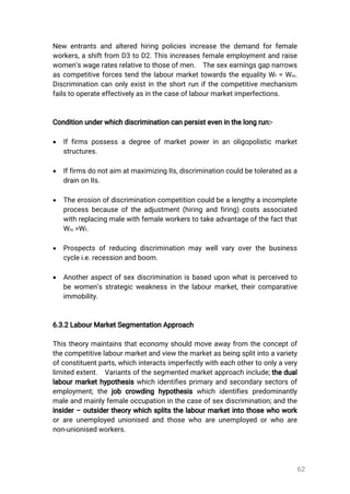 62
New entrantsandalteredhiringpoliciesincreasethedemandforfemale
workers,ashiftfrom D3toD2.Thisincreasesfemaleemploymentandraise
women’swageratesrelativetothoseofmen. Thesexearningsgapnarrows
ascompetitiveforcestendthelabourmarkettowardstheequalityWf=Wm.
Discriminationcanonlyexistintheshortrunifthecompetitivemechanism
failstooperateeffectivelyasinthecaseoflabourmarketimperfections.
Conditionunderwhichdiscriminationcanpersisteveninthelongrun:-
 Iffirmspossessadegreeofmarketpowerinanoligopolisticmarket
structures.
 IffirmsdonotaimatmaximizingIIs,discriminationcouldbetoleratedasa
drainonIIs.
 Theerosionofdiscriminationcompetitioncouldbealengthyaincomplete
processbecauseoftheadjustment(hiringandfiring)costsassociated
withreplacingmalewithfemaleworkerstotakeadvantageofthefactthat
Wm >Wf.
 Prospectsofreducingdiscriminationmaywellvaryoverthebusiness
cyclei.e.recessionandboom.
 Anotheraspectofsexdiscriminationisbaseduponwhatisperceivedto
bewomen’sstrategicweaknessinthelabourmarket,theircomparative
immobility.
6.3.2LabourMarketSegmentationApproach
Thistheorymaintainsthateconomyshouldmoveawayfrom theconceptof
thecompetitivelabourmarketandviewthemarketasbeingsplitintoavariety
ofconstituentparts,whichinteractsimperfectlywitheachothertoonlyavery
limitedextent. Variantsofthesegmentedmarketapproachinclude;thedual
labourmarkethypothesiswhichidentifiesprimaryandsecondarysectorsof
employment;thejobcrowdinghypothesiswhichidentifiespredominantly
maleandmainlyfemaleoccupationinthecaseofsexdiscrimination;andthe
insider–outsidertheorywhichsplitsthelabourmarketintothosewhowork
orareunemployedunionisedandthosewhoareunemployedorwhoare
non-unionisedworkers.
 