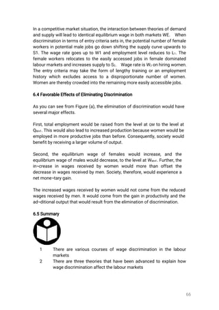 66
Inacompetitivemarketsituation,theinteractionbetweentheoriesofdemand
andsupplywillleadtoidenticalequilibrium wageinbothmarketsWE. When
discriminationintermsofentrycriteriasetsin,thepotentialnumberoffemale
workersinpotentialmalejobsgodownshiftingthesupplycurveupwardsto
S1.ThewagerategoesuptoW1andemploymentlevelreducestoL1.The
femaleworkersrelocatestotheeasilyaccessedjobsinfemaledominated
labourmarketsandincreasessupplytoS2. WagerateisW2onhiringwomen.
Theentrycriteriamaytaketheform oflengthytrainingoranemployment
historywhichexcludesaccessto adisproportionatenumberofwomen.
Womenaretherebycrowdedintotheremainingmoreeasilyaccessiblejobs.
6.4FavorableEffectsofEliminatingDiscrimination
Asyoucanseefrom Figure(a),theeliminationofdiscriminationwouldhave
severalmajoreffects.
First,totalemploymentwouldberaisedfrom thelevelatQM tothelevelat
QM+F.Thiswouldalsoleadtoincreasedproductionbecausewomenwouldbe
employedinmoreproductivejobsthanbefore.Consequently,societywould
benefitbyreceivingalargervolumeofoutput.
Second,the equilibrium wage of females would increase,and the
equilibrium wageofmaleswoulddecrease,tothelevelatWM+F.Further,the
in¬crease in wages received bywomen would more than offsetthe
decreaseinwagesreceivedbymen.Society,therefore,wouldexperiencea
netmone¬tarygain.
Theincreasedwagesreceivedbywomenwouldnotcomefrom thereduced
wagesreceivedbymen.Itwouldcomefrom thegaininproductivityandthe
ad¬ditionaloutputthatwouldresultfromtheeliminationofdiscrimination.
6.5Summary
1 Therearevariouscoursesofwagediscriminationinthelabour
markets
2 Therearethreetheoriesthathavebeenadvancedtoexplainhow
wagediscriminationaffectthelabourmarkets
 