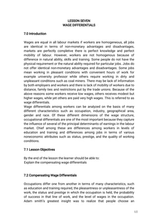 68
LESSONSEVEN
WAGEDIFFERENTIALS
7.0Introduction
Wagesareequalinalllabourmarketsifworkersarehomogeneous,alljobs
are identicalin terms ofnon-monetary advantages and disadvantages,
marketsareperfectlycompletivethereisperfectknowledgeandperfect
mobilityoflabour.However,workers are nothomogenous because of
differenceinnaturalability,skillsandtraining.Somepeopledonothavethe
physicalrequirementorthenaturalabilityrequiredforparticularjobs.Jobsdo
notofferidenticalnon-monetaryadvantagesanddisadvantages.Somejobs
meanworkinginpleasantconditionswithconvenienthoursofworkfor
example university professorwhile others require working in dirty and
unpleasantconditionssuchascoalminers.Theremaybelackofinformation
bybothemployersandworkersandthereislackofmobilityofworkersdueto
distance,familytiesandrestrictionsputbythetradeunions.Becauseofthe
abovereasonssomeworkersreceivelowwages,othersreceivesmodestbut
higherwages,whileyetothersarepaidveryhighwages.Thisisreferredtoas
wagedifferentials.
Wagedifferentialsamongworkerscanbeanalyzedonthebasisofmany
differentcharacteristicssuch asoccupation,industry,geographicalarea,
genderand race.Ofthese differentdimensions ofthe wage structure,
occupationaldifferentialsareoneofthemostimportantbecausetheycapture
theinfluenceofseveraloftheprincipaldeterminantsofearningsinthelabour
market.Chiefamong thesearedifferencesamong workersin levelsof
education and training and differencesamong jobsin termsofvarious
noneconomicattributessuchasstatus,prestige,andthequalityofworking
conditions.
7.1LessonObjectives
Bytheendofthelessonthelearnershouldbeableto:
Explainthecompensatingwagedifferentials
7.2CompensatingWageDifferentials
Occupationsdifferonefrom anotherintermsofmanycharacteristics,such
aseducationandtrainingrequired,thepleasantnessorunpleasantnessofthe
work,thestatusandprestigeinwhichtheoccupationisheld,theprobability
ofsuccessinthatlineofwork,andthelevelofwagesintheoccupation.
Adam smith’s greatestinsightwas to realize thatpeople choose an
 