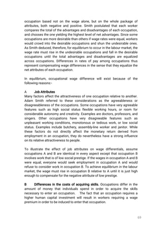 69
occupationbasednotonthewagealone,butonthewholepackageof
attributes,bothnegativeandpositive.Smithpostulatedthateachworker
comparesthetotaloftheadvantagesanddisadvantagesofeachoccupation,
andchoosestheoneyieldingthehighestlevelofnetadvantages.Sincesome
occupationsaremoredesirablethanothersifwagerateswereequal,workers
wouldcrowdintothedesirableoccupationsandshuntheundesirableones.
AsSmithdeduced,therefore,forequilibrium tooccurinthelabourmarket,the
wageratemustriseintheundesirableoccupationsandfallinthedesirable
occupationsuntilthetotaladvantagesand disadvantagesareequalized
acrossoccupations.Differencesinratesofpayamongoccupationsthus
representcompensatingwagedifferencesinthesensethattheyequalizethe
netattributesofeachoccupation.
In equilibrium,occupationalwage difference willexistbecause ofthe
followingreasons:-
A JobAttributes
Manyfactorsaffecttheattractivenessofoneoccupationrelativetoanother.
Adam Smith referred to these considerations as the agreeableness or
disagreeablenessoftheoccupations.Someoccupationshaveveryagreeable
featuressuchashighsocialstatusflexibleworkinghours,orroom for
considerableautonomyandcreativity.Examplesaredoctors,professors,and
singers.Other occupations have very disagreeable features such as
unpleasantworkingconditions,monotonousortediouswork,orlow social
status.Examplesincludebutchery,assembly-lineworkerandjanitor.While
these factors do notdirectly affectthe monetary return derived from
employmentinanoccupation,theydoneverthelesshaveastronginfluence
onitsrelativeattractivenesstopeople.
To illustrate the effectofjob attributes on wage differentials,assume
occupationsAandBareidenticalineveryaspectexceptthatoccupationB
involvesworkthatisoflowsocialprestige.IfthewagesinoccupationAandB
wereequal,everyonewouldseekemploymentinoccupationAandwould
refusetoconsiderworkinoccupationB.Toachieveequilibrium inthelabour
market,thewagemustriseinoccupationBrelativetoAuntilitisjusthigh
enoughtocompensateforthenegativeattributeoflowprestige.
B Differencesinthecostsofacquiringskills.Occupationsdifferinthe
amountofmoneythatindividuals spend in orderto acquire the skills
necessarytoenteranoccupation. Thefactthatanoccupationrequiresa
higherhumancapitalinvestmentwillresultinworkersrequiringawage
premiuminordertobeinducedtoenterthatoccupation.
 