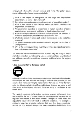 7
employmentrelationship between workers and firms.The policyissues
examinedbymodernlaboureconomicsinclude:
1)Whatis the impactofimmigration on the wage and employment
appointmentsofnative–bornworkers?
2)Dominimumwagesincreaseunemploymentrateoflessskilledworkers?
3)Whatistheimpactofoccupationalsafetyand health regulatorson
employmentandearnings?
4)Aregovernmentsubsidiesofinvestmentsinhumancapitalaneffective
waytoimproveaneconomicwell-beingofdisadvantagedworkers?
5)Whatistheimpactoftheaffirmativeactionprogram ontheearningsof
minoritiesandonthenumberofminoritiesthatfirmshire?
6)Whatistheimpactofunionsbothontheirmembersandontherestofthe
economy?
7)Dogenerousunemploymentinsurancebenefitslengthenthedurationof
unemployment?
8)Whyistheunemploymentratemuchhigherinlessdevelopedeconomies
thanindevelopedeconomies?
Theabovelistofsocial-economicissuesillustratewhythestudyoflabour
marketsisimportantandinteresting.Laboureconomicshelpsusunderstand
andaddressmanyofthesocialandeconomicproblemsfacingthemodern
societies.
1.3AnEconomicStoryofthelabourMarket
Laboureconomistsassignmotivestothevariousactorsinthelabourmarket
forexample,weview workersfortryingtofindthebestpossiblejoband
assumethatfirmsaretryingtomakemoney.Workersandfirmstherefore
enterthelabourmarketwithdifferentobjectives.Workersaretryingtosell
theirlabouratthehighestpriceandfirmsaretryingtobuylabouratthe
lowestprice.
Thetypesofeconomicexchangethatcanoccurbetweenworkersandfirms
arelimitedbythesetofgroundrulesthatthegovernmenthasenactedto
regulatetransactionsin thelabourmarket.Changesin theserulesand
regulations would obviouslylead to differentoutcomes.Forexample a
minimum wagelaw prohibitsexchangethatpayslessthanaparticular
amountperhourworked;occupationalsafetyregulationsforbidfirmsfrom
 