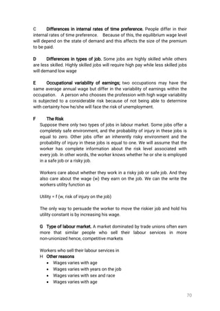 70
C Differencesininternalratesoftimepreference.Peopledifferintheir
internalratesoftimepreference. Becauseofthis,theequilibrium wagelevel
willdependonthestateofdemandandthisaffectsthesizeofthepremium
tobepaid.
D Differencesintypesofjob.Somejobsarehighlyskilledwhileothers
arelessskilled.Highlyskilledjobswillrequirehighpaywhilelessskilledjobs
willdemandlowwage
E Occupationalvariabilityofearnings;twooccupationsmayhavethe
sameaverageannualwagebutdifferinthevariabilityofearningswithinthe
occupation. Apersonwhochoosestheprofessionwithhighwagevariability
issubjectedtoaconsiderableriskbecauseofnotbeingabletodetermine
withcertaintyhowhe/shewillfacetheriskofunemployment.
F TheRisk
Supposethereonlytwotypesofjobsinlabourmarket.Somejobsoffera
completelysafeenvironment,andtheprobabilityofinjuryinthesejobsis
equaltozero.Otherjobsofferaninherentlyriskyenvironmentandthe
probabilityofinjuryinthesejobsisequaltoone.Wewillassumethatthe
workerhascompleteinformationabouttherisklevelassociatedwith
everyjob.Inotherwords,theworkerknowswhetherheorsheisemployed
inasafejoborariskyjob.
Workerscareaboutwhethertheyworkinariskyjoborsafejob.Andthey
alsocareaboutthewage(w)theyearnonthejob.Wecanthewritethe
workersutilityfunctionas
Utility=f(w,riskofinjuryonthejob)
Theonlywaytopersuadetheworkertomovetheriskierjobandholdhis
utilityconstantisbyincreasinghiswage.
G Typeoflabourmarket.Amarketdominatedbytradeunionsoftenearn
more thatsimilarpeople who selltheirlabourservices in more
non-unionizedhence,competitivemarkets
Workerswhoselltheirlabourservicesin
H Otherreasons
 Wagesvarieswithage
 Wagesvarieswithyearsonthejob
 Wagesvarieswithsexandrace
 Wagesvarieswithage
 