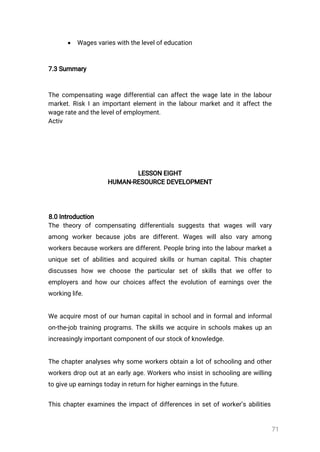71
 Wagesvarieswiththelevelofeducation
7.3Summary
Thecompensatingwagedifferentialcanaffectthewagelateinthelabour
market.RiskIanimportantelementinthelabourmarketanditaffectthe
wagerateandthelevelofemployment.
Activ
LESSONEIGHT
HUMAN-RESOURCEDEVELOPMENT
8.0Introduction
Thetheoryofcompensating differentialssuggeststhatwageswillvary
among workerbecausejobsaredifferent.Wageswillalso varyamong
workersbecauseworkersaredifferent.Peoplebringintothelabourmarketa
uniquesetofabilitiesandacquiredskillsorhumancapital.Thischapter
discusseshow we choose the particularsetofskillsthatwe offerto
employersandhow ourchoicesaffecttheevolutionofearningsoverthe
workinglife.
Weacquiremostofourhumancapitalinschoolandinformalandinformal
on-the-jobtrainingprograms.Theskillsweacquireinschoolsmakesupan
increasinglyimportantcomponentofourstockofknowledge.
Thechapteranalyseswhysomeworkersobtainalotofschoolingandother
workersdropoutatanearlyage.Workerswhoinsistinschoolingarewilling
togiveupearningstodayinreturnforhigherearningsinthefuture.
Thischapterexaminestheimpactofdifferencesinsetofworker’sabilities
 