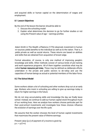 72
andacquiredskillsorhumancapitalonthedeterminationofwagesand
employment.
8.1LessonObjectives
Bytheendofthelessonthelearnershouldbeableto:
1.Discusstheschoolingmodel
2.Explainwhatdeterminesthedecisiontogoforfurtherstudiesornot
usingthePresentvalueofage–earningsprofiles
Adam SmithinTheWealthofNations(1776)observed,investmentinhuman
re¬sourcesyieldsbenefitstotheindividualaswellastothenation.Thatis,it
yieldsprivateaswellassocialreturns.Thesereturnsarebasedonabilities
andskillsthatareobtainedfromacquisitionofknowl¬edge.
Formaleducation,ofcourse,isonlyonemethodofimprovingpeople's
knowledgeandskills.Othermethodsconsistofvariouskindsofjobtraining
andworkexperienceprograms.Allofthem togetherconstitutewhatmaybe
calledhumanresourcepol¬icies.Thesemaybedefinedasdeliberateefforts
undertaken in the private and public sectors to de¬velop and use the
capacitiesofhumanbeingsasactualorpotentialmembersofthelaborforce.
8.2TheSchoolModel
Someworkersobtainalotofschoolingandotherworkersdropoutatanearly
age.Workerswhoinsistinschoolingarewillingtogiveupearningstodayin
returnforhigherearningsinthefuture.
Wedonotstopaccumulatingskillsandknowledgethedaywefinallyleave
school.Instead,wecontinuetoaddourhumancapitalstockthroughoutmuch
ofourworkinglives.Hereweanalyzehowworkerschooseparticularpartfor
theirpost-schoolinvestmentsandinvestigatehow thesechoicesinfluence
theevolutionofearningsoverthelifecycle.
Weassumethattheworkerchoosesthelevelofhumancapitalinvestments
thatmaximizesthepresentvalueoflifetimeearnings.
Presentvalue(p.v)ofpaymentofyincomeisgivenby
p.v.=y/(1+r)
 